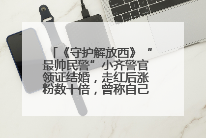 《守护解放西》“最帅民警”小齐警官领证结婚，走红后涨粉数十倍，曾称自己只是普通人
