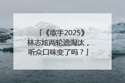 《歌手2025》林志炫两轮遭淘汰，听众口味变了吗？