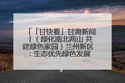 「甘快看」甘肃新闻丨（绿化南北两山 共建绿色家园）兰州新区：生态优先绿色发展 打造生态环保示范区