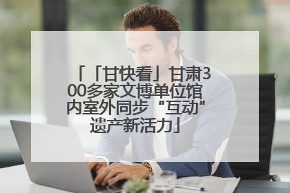 「甘快看」甘肃300多家文博单位馆内室外同步“互动”遗产新活力