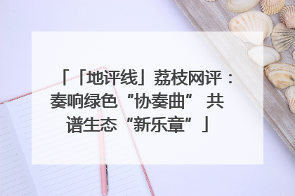 「地评线」荔枝网评：奏响绿色“协奏曲” 共谱生态“新乐章”
