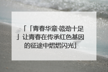 「青春华章·赣劲十足」让青春在传承红色基因的征途中熠熠闪光