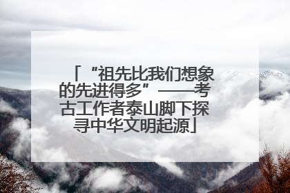 “祖先比我们想象的先进得多”——考古工作者泰山脚下探寻中华文明起源