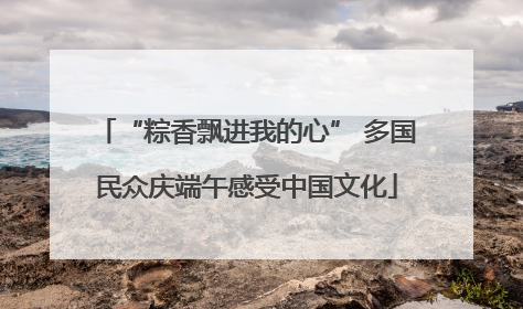 “粽香飘进我的心” 多国民众庆端午感受中国文化