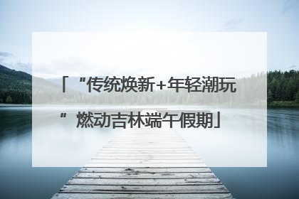“传统焕新+年轻潮玩”燃动吉林端午假期