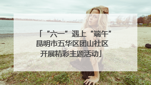 “六一”遇上“端午” 昆明市五华区团山社区开展精彩主题活动