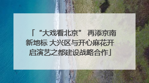 “大戏看北京” 再添京南新地标 大兴区与开心麻花开启演艺之都建设战略合作