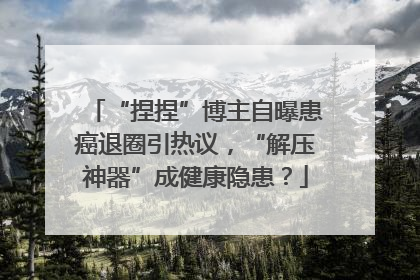 “捏捏”博主自曝患癌退圈引热议，“解压神器”成健康隐患？