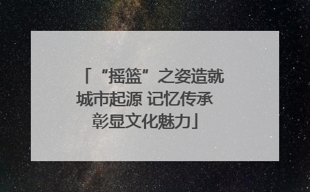“摇篮”之姿造就城市起源 记忆传承彰显文化魅力