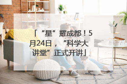 “星”耀成都！5月24日，“科学大讲堂”正式开讲