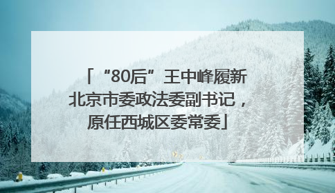 “80后”王中峰履新北京市委政法委副书记，原任西城区委常委