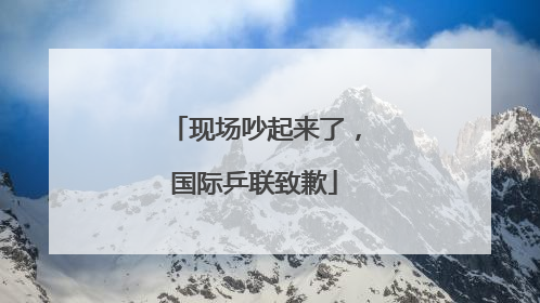 现场吵起来了，国际乒联致歉