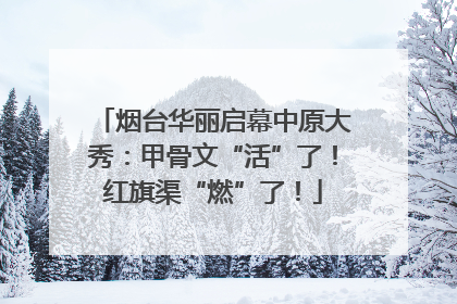 烟台华丽启幕中原大秀：甲骨文“活”了！红旗渠“燃”了！