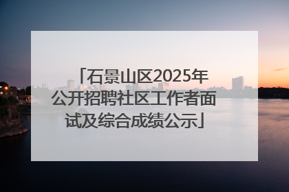 石景山区2025年公开招聘社区工作者面试及综合成绩公示
