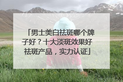男士美白祛斑哪个牌子好？十大淡斑效果好祛斑产品，实力认证