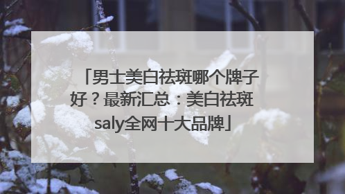 男士美白祛斑哪个牌子好？最新汇总：美白祛斑saly全网十大品牌