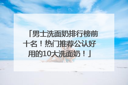 男士洗面奶排行榜前十名！热门推荐公认好用的10大洗面奶！