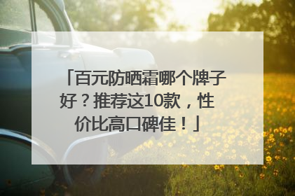 百元防晒霜哪个牌子好？推荐这10款，性价比高口碑佳！