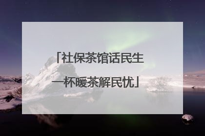 社保茶馆话民生 一杯暖茶解民忧