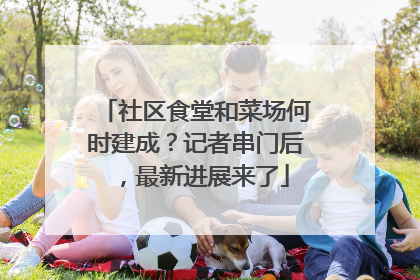 社区食堂和菜场何时建成？记者串门后，最新进展来了