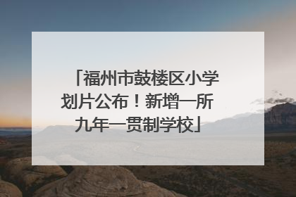 福州市鼓楼区小学划片公布！新增一所九年一贯制学校