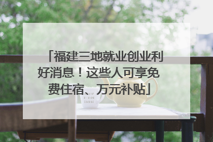 福建三地就业创业利好消息！这些人可享免费住宿、万元补贴