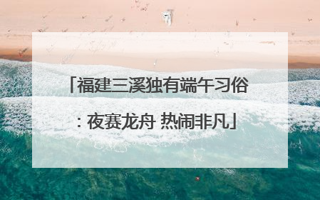 福建三溪独有端午习俗：夜赛龙舟 热闹非凡