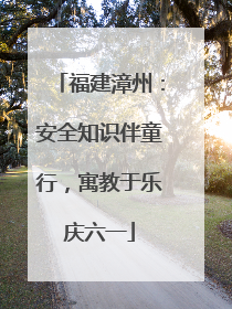 福建漳州：安全知识伴童行，寓教于乐庆六一