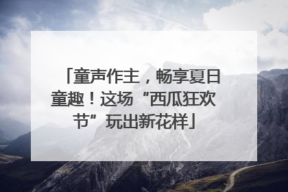 童声作主，畅享夏日童趣！这场“西瓜狂欢节”玩出新花样