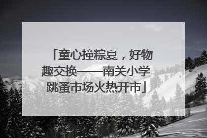童心撞粽夏，好物趣交换——南关小学跳蚤市场火热开市