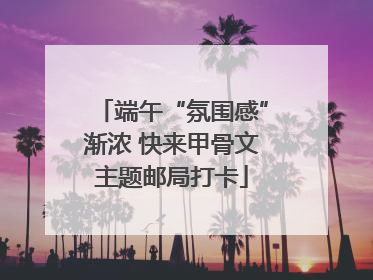 端午“氛围感”渐浓 快来甲骨文主题邮局打卡