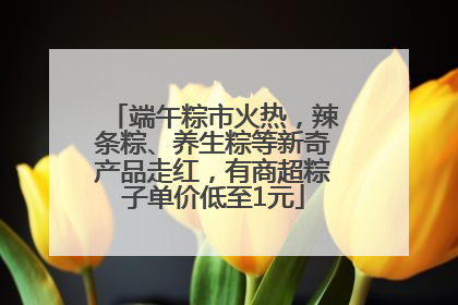 端午粽市火热，辣条粽、养生粽等新奇产品走红，有商超粽子单价低至1元
