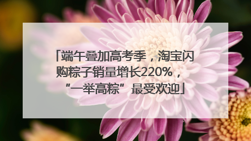 端午叠加高考季，淘宝闪购粽子销量增长220%，“一举高粽”最受欢迎