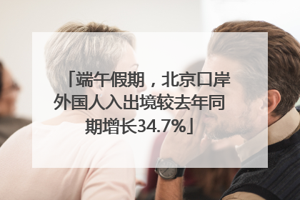 端午假期，北京口岸外国人入出境较去年同期增长34.7%