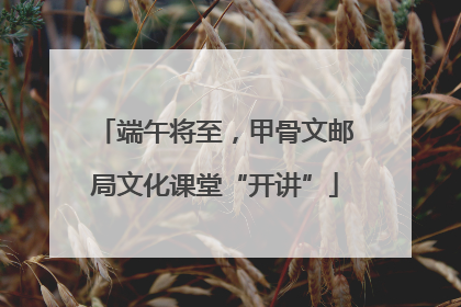 端午将至，甲骨文邮局文化课堂“开讲”