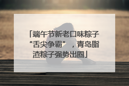 端午节新老口味粽子“舌尖争霸”，青岛脂渣粽子强势出圈