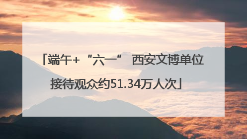 端午+“六一” 西安文博单位接待观众约51.34万人次