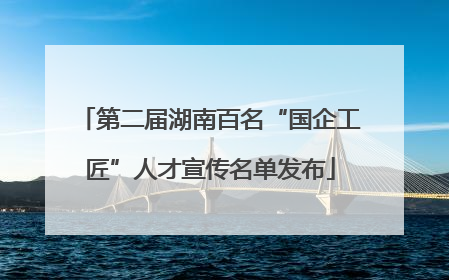 第二届湖南百名“国企工匠”人才宣传名单发布