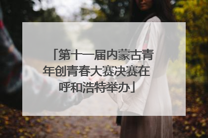 第十一届内蒙古青年创青春大赛决赛在呼和浩特举办