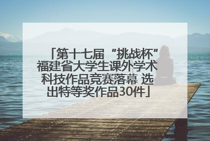 第十七届“挑战杯”福建省大学生课外学术科技作品竞赛落幕 选出特等奖作品30件