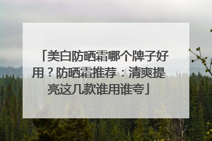 美白防晒霜哪个牌子好用？防晒霜推荐：清爽提亮这几款谁用谁夸