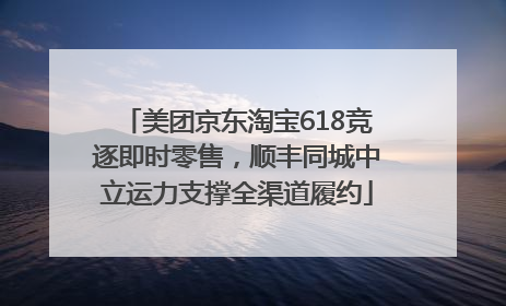 美团京东淘宝618竞逐即时零售，顺丰同城中立运力支撑全渠道履约