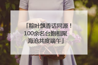 粽叶飘香话同源！100余名台胞相聚海沧共度端午