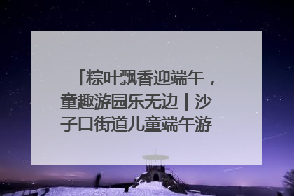 粽叶飘香迎端午，童趣游园乐无边｜沙子口街道儿童端午游园活动圆满落幕