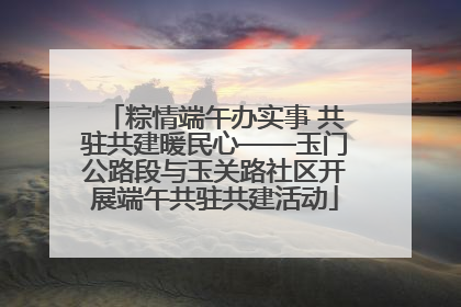 粽情端午办实事 共驻共建暖民心——玉门公路段与玉关路社区开展端午共驻共建活动