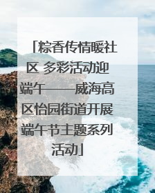 粽香传情暖社区 多彩活动迎端午——威海高区怡园街道开展端午节主题系列活动