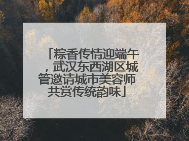 粽香传情迎端午，武汉东西湖区城管邀请城市美容师共赏传统韵味