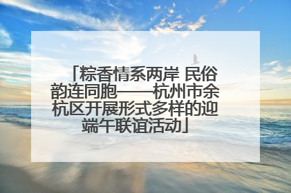 粽香情系两岸 民俗韵连同胞——杭州市余杭区开展形式多样的迎端午联谊活动