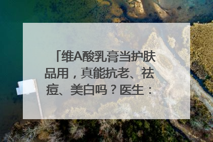 维A酸乳膏当护肤品用，真能抗老、祛痘、美白吗？医生：不建议长期使用
