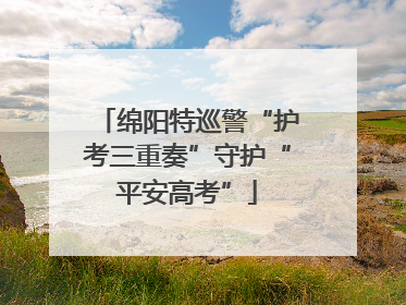 绵阳特巡警“护考三重奏”守护“平安高考”